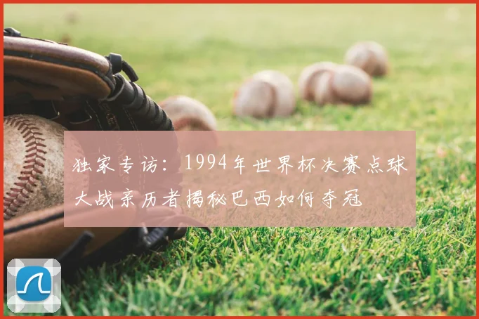 独家专访：1994年世界杯决赛点球大战亲历者揭秘巴西如何夺冠