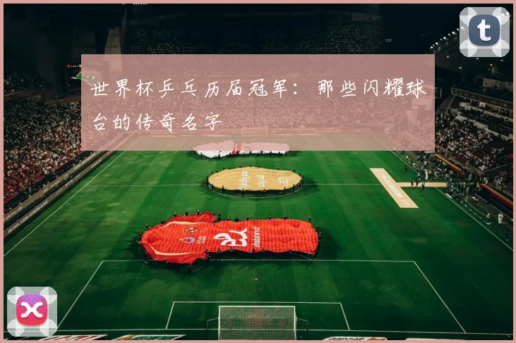 世界杯乒乓历届冠军：那些闪耀球台的传奇名字