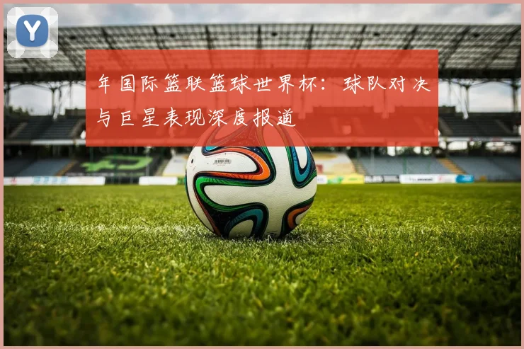 年国际篮联篮球世界杯：球队对决与巨星表现深度报道