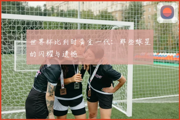 世界杯比利时黄金一代:那些球星的闪耀与遗憾