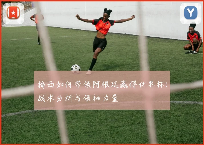 梅西如何带领阿根廷赢得世界杯:战术分析与领袖力量