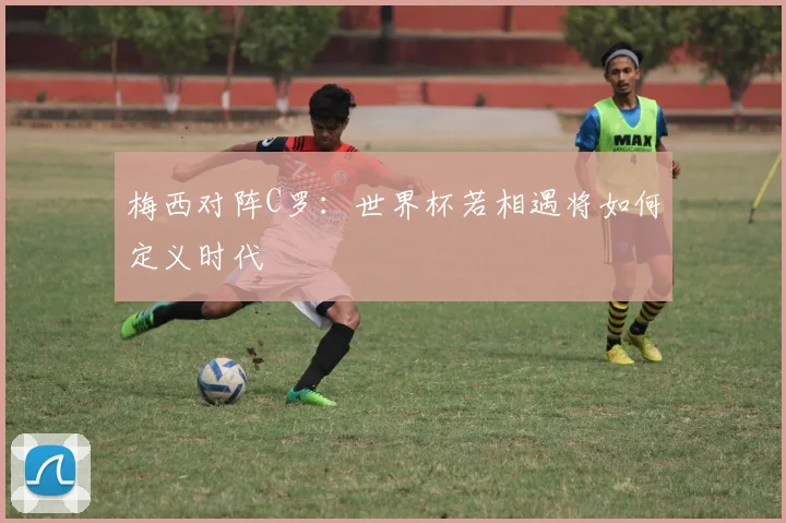 梅西对阵C罗：世界杯若相遇将如何定义时代