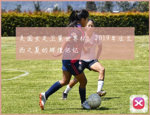 美国女足卫冕世界杯：2019年法兰西之夏的辉煌记忆