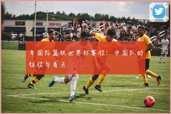 年国际篮联世界杯赛程：中国队的征程与看点
