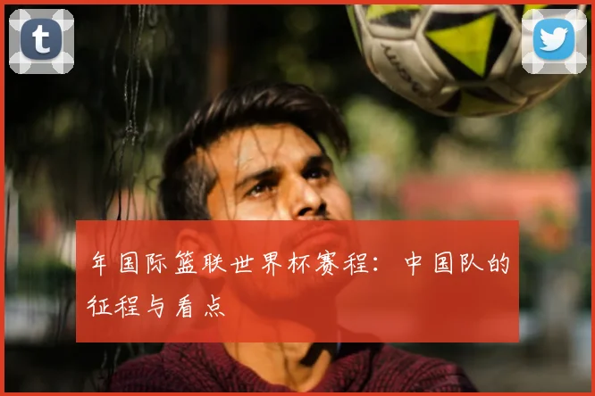 年国际篮联世界杯赛程：中国队的征程与看点