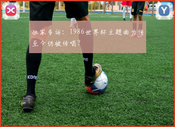 独家专访：1986世界杯主题曲为何至今仍被传唱？