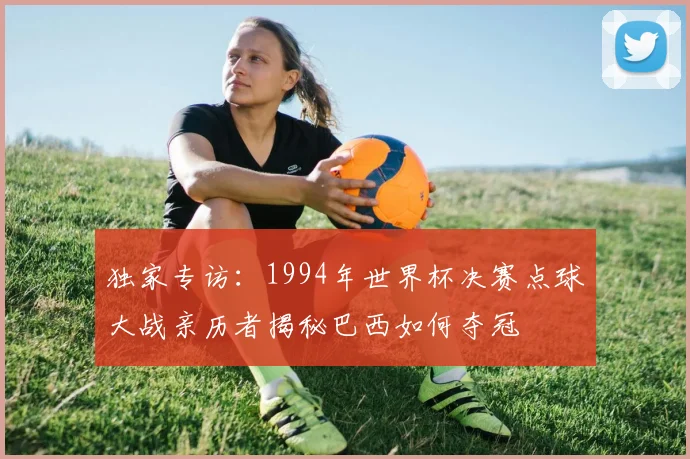 独家专访：1994年世界杯决赛点球大战亲历者揭秘巴西如何夺冠