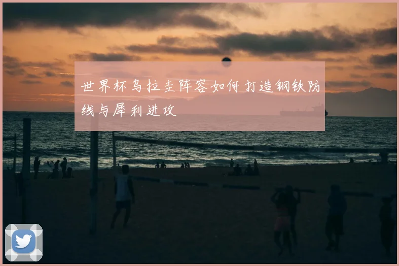 世界杯乌拉圭阵容如何打造钢铁防线与犀利进攻