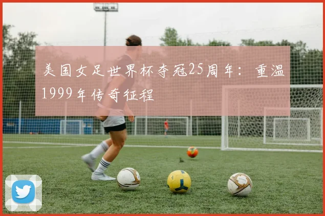 美国女足世界杯夺冠25周年:重温1999年传奇征程