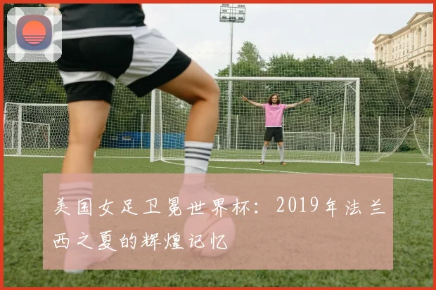 美国女足卫冕世界杯：2019年法兰西之夏的辉煌记忆
