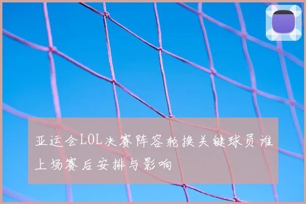 亚运会LOL决赛阵容轮换关键球员谁上场赛后安排与影响