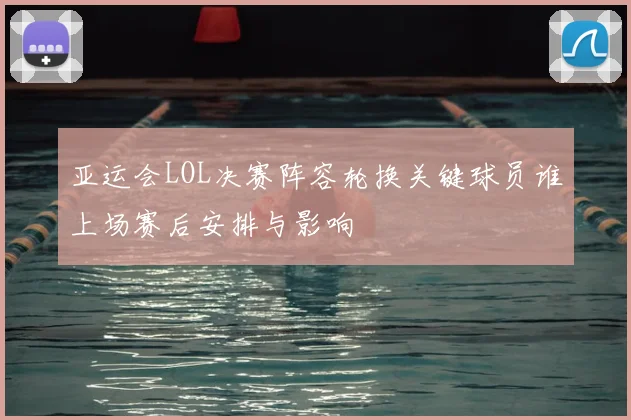 亚运会LOL决赛阵容轮换关键球员谁上场赛后安排与影响