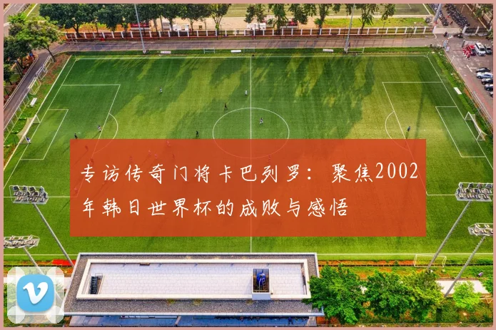 专访传奇门将卡巴列罗：聚焦2002年韩日世界杯的成败与感悟