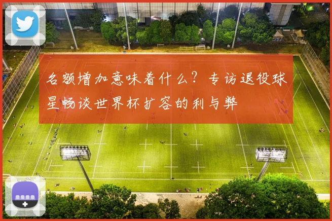 名额增加意味着什么？专访退役球星畅谈世界杯扩容的利与弊